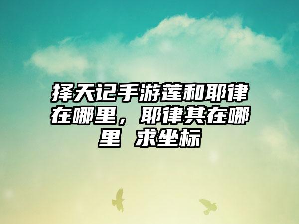 择天记手游莲和耶律在哪里，耶律其在哪里 求坐标
