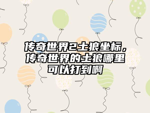 传奇世界2土狼坐标，传奇世界的土狼哪里可以打到啊