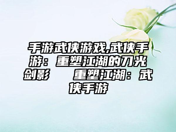 手游武侠游戏,武侠手游：重塑江湖的刀光剑影 → 重塑江湖：武侠手游