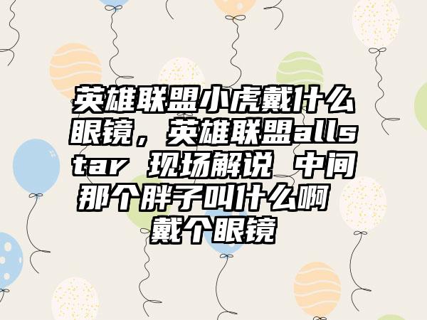 英雄联盟小虎戴什么眼镜，英雄联盟allstar 现场解说 中间那个胖子叫什么啊 戴个眼镜