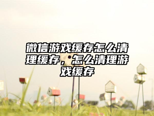 微信游戏缓存怎么清理缓存，怎么清理游戏缓存
