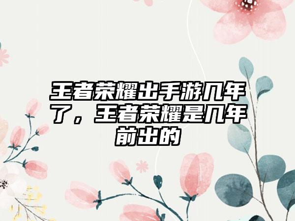 王者荣耀出手游几年了，王者荣耀是几年前出的