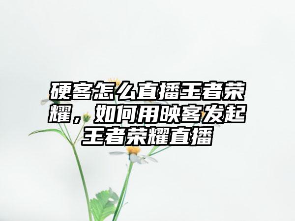 硬客怎么直播王者荣耀，如何用映客发起王者荣耀直播