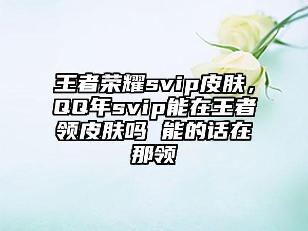 王者荣耀svip皮肤，QQ年svip能在王者领皮肤吗 能的话在那领