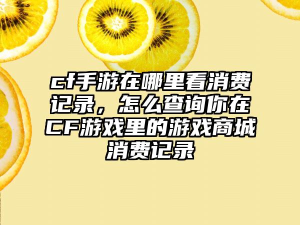 cf手游在哪里看消费记录，怎么查询你在CF游戏里的游戏商城消费记录