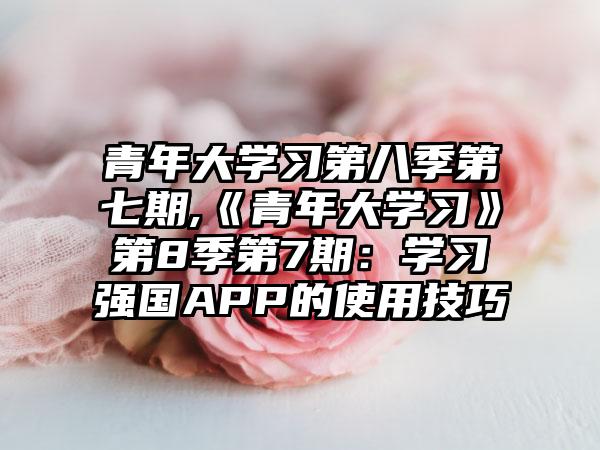 青年大学习第八季第七期,《青年大学习》第8季第7期：学习强国APP的使用技巧