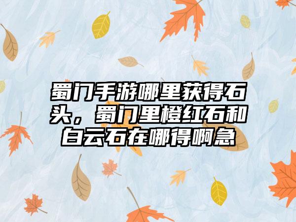 蜀门手游哪里获得石头，蜀门里橙红石和白云石在哪得啊急