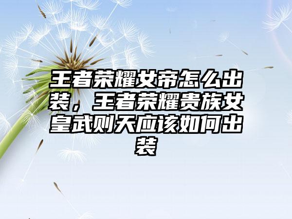 王者荣耀女帝怎么出装，王者荣耀贵族女皇武则天应该如何出装