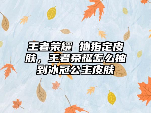 王者荣耀 抽指定皮肤，王者荣耀怎么抽到冰冠公主皮肤