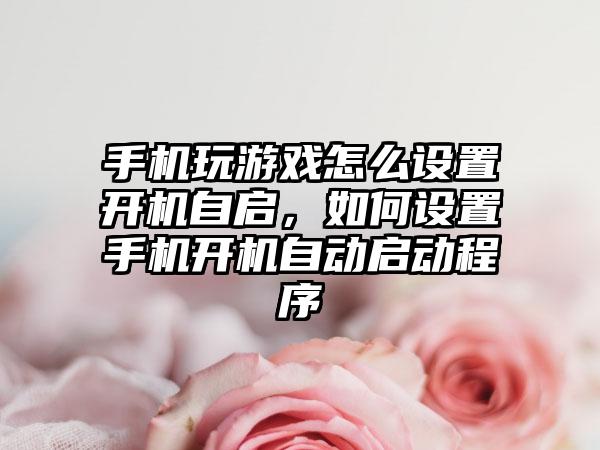 手机玩游戏怎么设置开机自启，如何设置手机开机自动启动程序