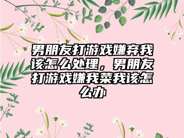 男朋友打游戏嫌弃我该怎么处理，男朋友打游戏嫌我菜我该怎么办