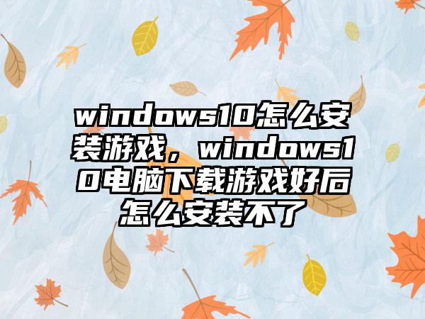 windows10怎么安装游戏，windows10电脑下载游戏好后怎么安装不了
