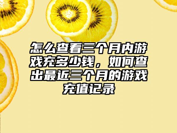 怎么查看三个月内游戏充多少钱，如何查出最近三个月的游戏充值记录