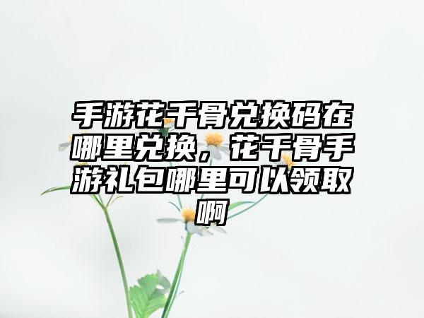 手游花千骨兑换码在哪里兑换，花千骨手游礼包哪里可以领取啊