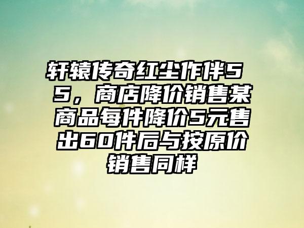 轩辕传奇红尘作伴5 5，商店降价销售某商品每件降价5元售出60件后与按原价销售同样
