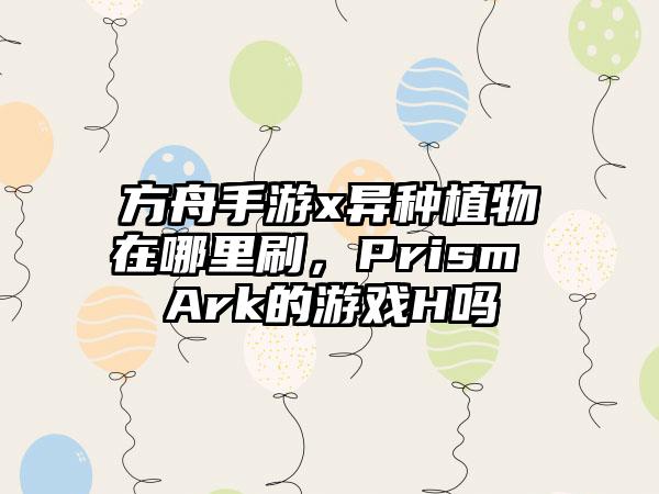 方舟手游x异种植物在哪里刷,Prism Ark的游戏H吗