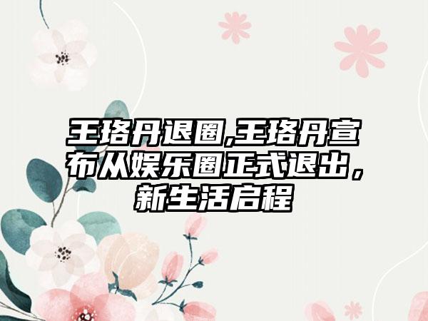 王珞丹退圈,王珞丹宣布从娱乐圈正式退出，新生活启程