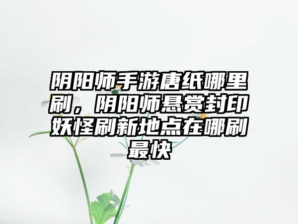 阴阳师手游唐纸哪里刷，阴阳师悬赏封印妖怪刷新地点在哪刷最快