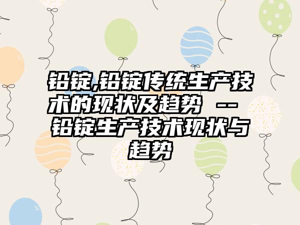 铅锭,铅锭传统生产技术的现状及趋势 -- 铅锭生产技术现状与趋势