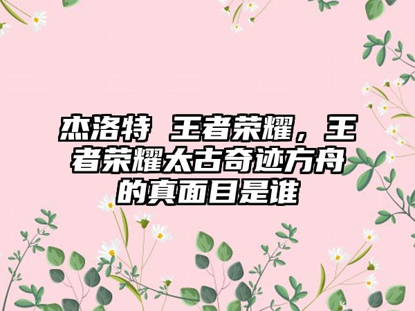 杰洛特 王者荣耀，王者荣耀太古奇迹方舟的真面目是谁