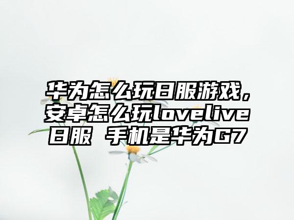华为怎么玩日服游戏，安卓怎么玩lovelive日服 手机是华为G7