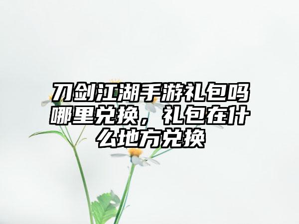 刀剑江湖手游礼包吗哪里兑换，礼包在什么地方兑换