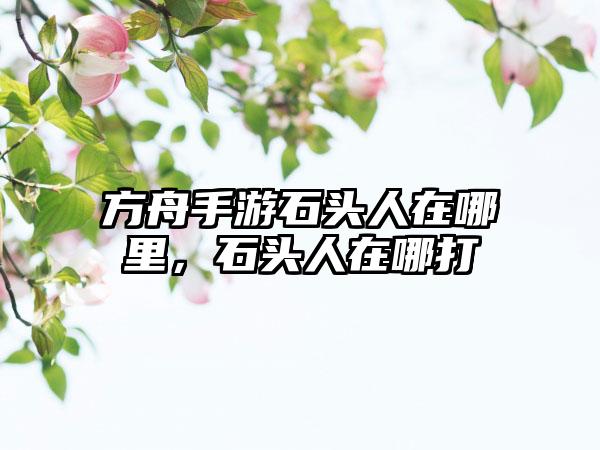 方舟手游石头人在哪里，石头人在哪打