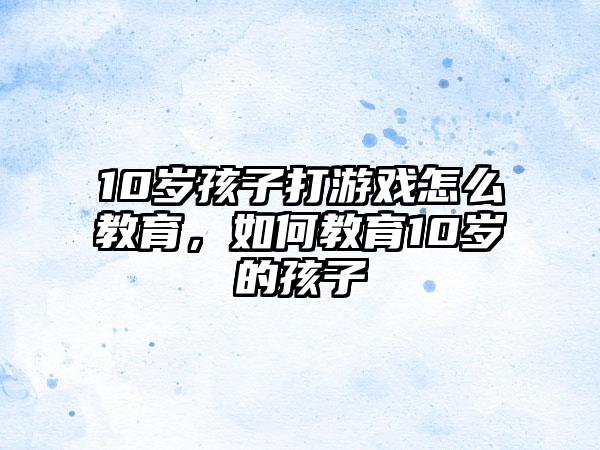 10岁孩子打游戏怎么教育,如何教育10岁的孩子