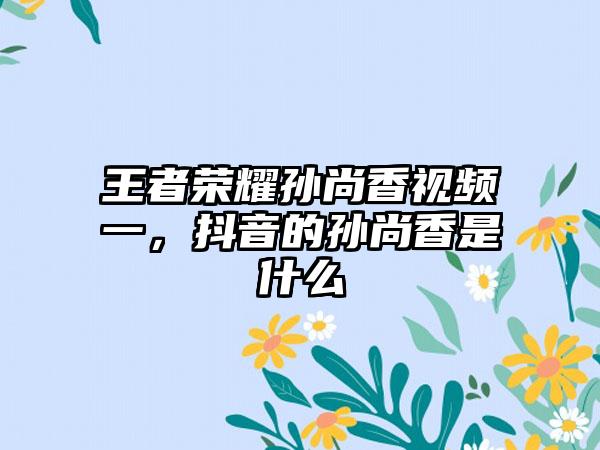 王者荣耀孙尚香视频一，抖音的孙尚香是什么