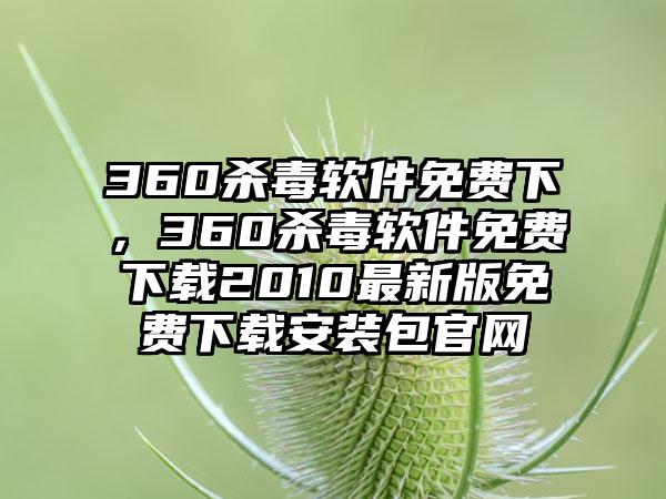 360杀毒软件免费下，360杀毒软件免费下载2010最新版免费下载安装包官网
