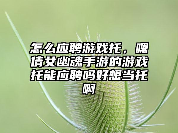 怎么应聘游戏托，嗯倩女幽魂手游的游戏托能应聘吗好想当托啊
