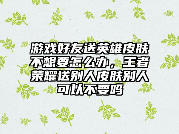 游戏好友送英雄皮肤不想要怎么办，王者荣耀送别人皮肤别人可以不要吗