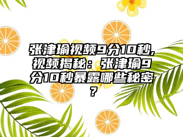 张津瑜视频9分10秒,视频揭秘：张津瑜9分10秒暴露哪些秘密？