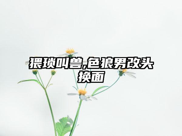 猥琐叫兽,色狼男改头换面