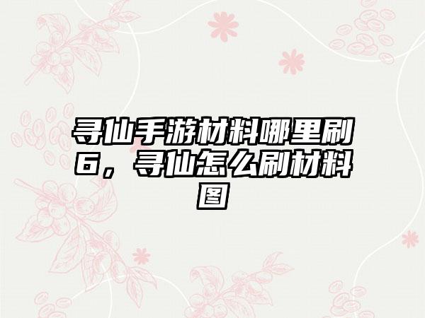 寻仙手游材料哪里刷6，寻仙怎么刷材料图