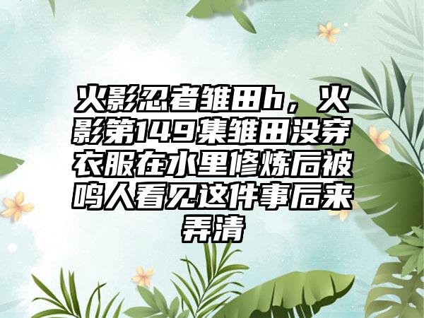 火影忍者雏田h，火影第149集雏田没穿衣服在水里修炼后被鸣人看见这件事后来弄清