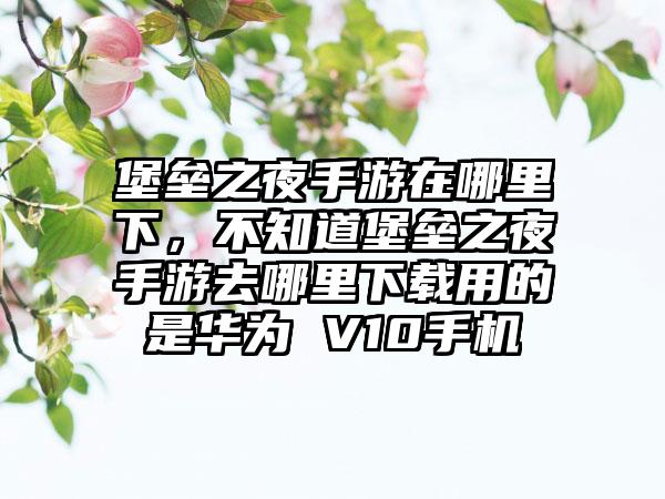 堡垒之夜手游在哪里下，不知道堡垒之夜手游去哪里下载用的是华为 V10手机