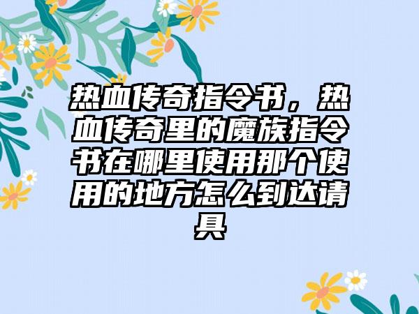 热血传奇指令书，热血传奇里的魔族指令书在哪里使用那个使用的地方怎么到达请具