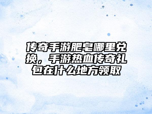传奇手游肥皂哪里兑换，手游热血传奇礼包在什么地方领取