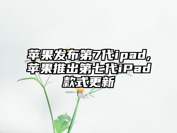 苹果发布第7代ipad,苹果推出第七代iPad款式更新