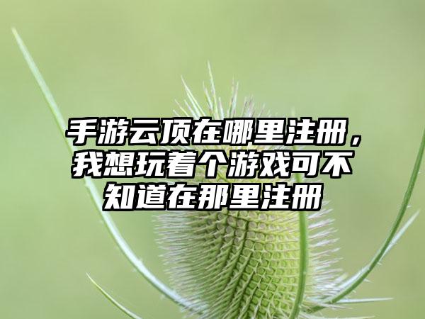 手游云顶在哪里注册，我想玩着个游戏可不知道在那里注册