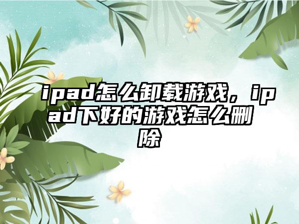 ipad怎么卸载游戏，ipad下好的游戏怎么删除