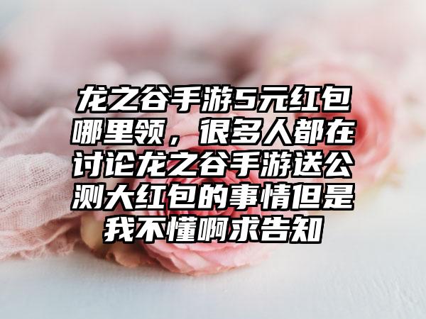 龙之谷手游5元红包哪里领，很多人都在讨论龙之谷手游送公测大红包的事情但是我不懂啊求告知