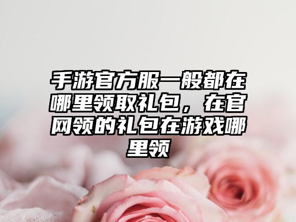 手游官方服一般都在哪里领取礼包，在官网领的礼包在游戏哪里领
