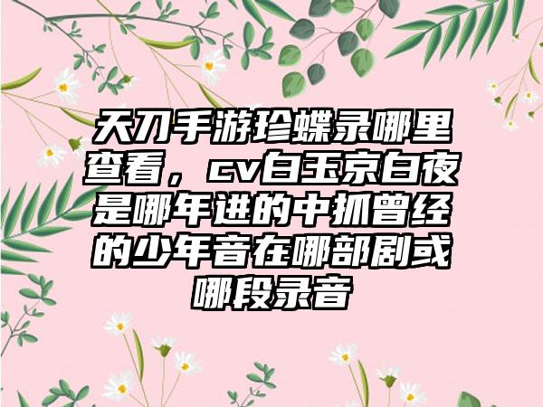天刀手游珍蝶录哪里查看,cv白玉京白夜是哪年进的中抓曾经的少年音在哪部剧或哪段录音