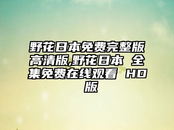 野花日本免费完整版高清版,野花日本 全集免费在线观看 HD 版