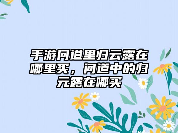 手游问道里归云露在哪里买，问道中的归元露在哪买