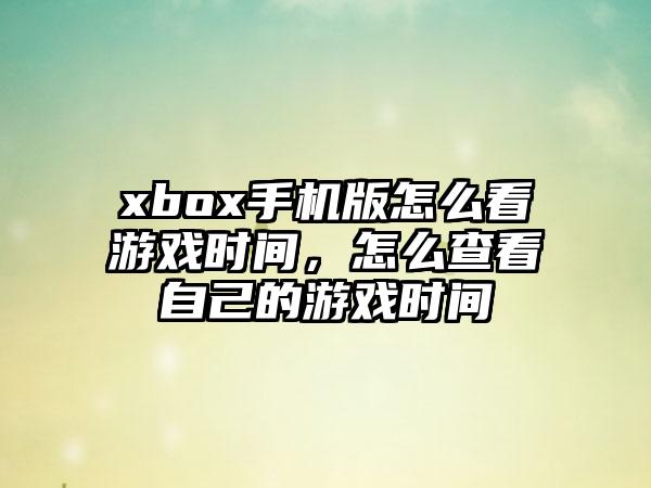 xbox手机版怎么看游戏时间，怎么查看自己的游戏时间