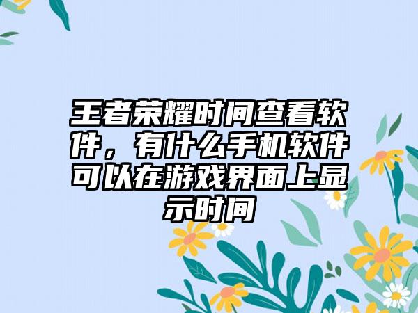 王者荣耀时间查看软件，有什么手机软件可以在游戏界面上显示时间