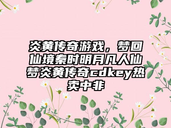 炎黄传奇游戏，梦回仙境秦时明月凡人仙梦炎黄传奇cdkey热卖中非